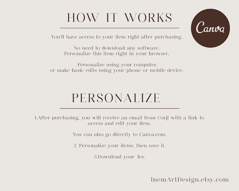 May include: How it works: You'll have access to your item right after purchasing. No need to download any software. Personalize this item right in your browser. Personalize using your computer or make basic edits using your phone or mobile device. Canva. 1. After purchasing, you will receive an email from Corjl with a link to access and edit your item. You can also go directly to Canva.com. 2. Personalize your items, then save it. 3. Download your files. InemArlDesign.etsy.com
