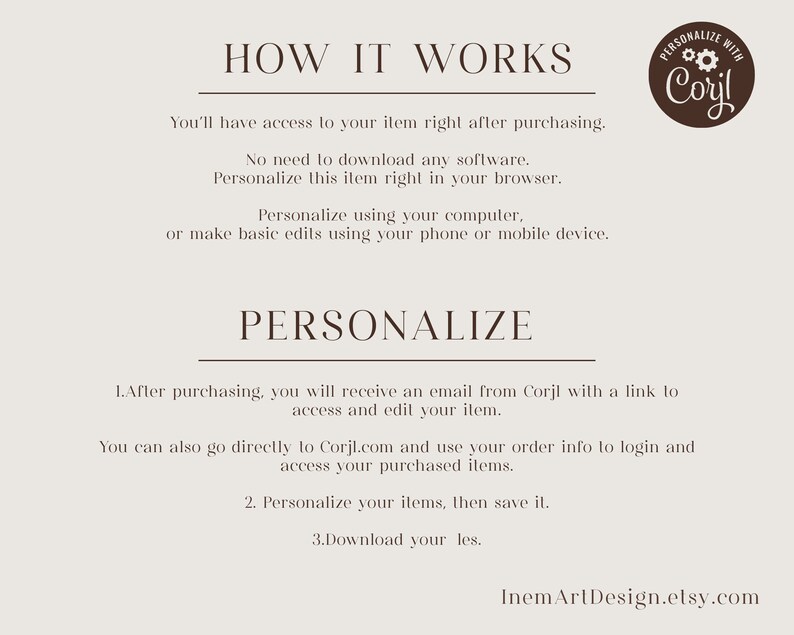 May include: How to personalize your digital download.  Instructions for using Corjl.com to personalize your item.  You can personalize using your computer or mobile device.  After purchasing, you will receive an email with a link to access and edit your item.  You can also go directly to Corjl.com and use your order info to login and access your purchased items.  Personalize your items, then save it.  Download your files.  InemArtDesign.etsy.com