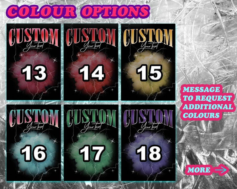 May include: Six different color options for a custom design. Each option has a number from 13 to 18 and the text "CUSTOM" with the words "Your Text" underneath. The background is black with a colorful cloud-like design. The text "MESSAGE TO REQUEST ADDITIONAL COLOURS" is in a white box with a blue border. The text "MORE" is in a pink box with a blue border and an arrow pointing to the right.