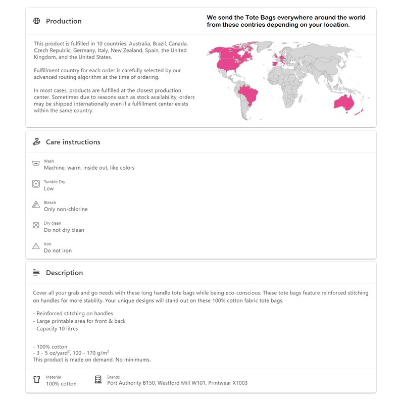 May include: A world map with pink highlighted countries showing where tote bags are shipped from. The text reads "We send the Tote Bags everywhere around the world from these countries depending on your location."  Care instructions for the tote bags include machine wash, tumble dry low, bleach only non-chlorine, and do not dry clean. The description reads "Cover all your grab and go needs with these long handle tote bags while being eco-conscious. These tote bags feature reinforced stitching on handles for more stability. Your unique designs will stand out on these 100% cotton fabric tote bags. Reinforced stitching on handles. Large printable area for front & back. Capacity 10 liters. 100% cotton. 3-5 oz/yard, 100-170 g/m&sup2;. This product is made on demand. No minimums. Material: 100% cotton. Brands: Port Authority B150, Westford Mill W101, Printwear XT003."