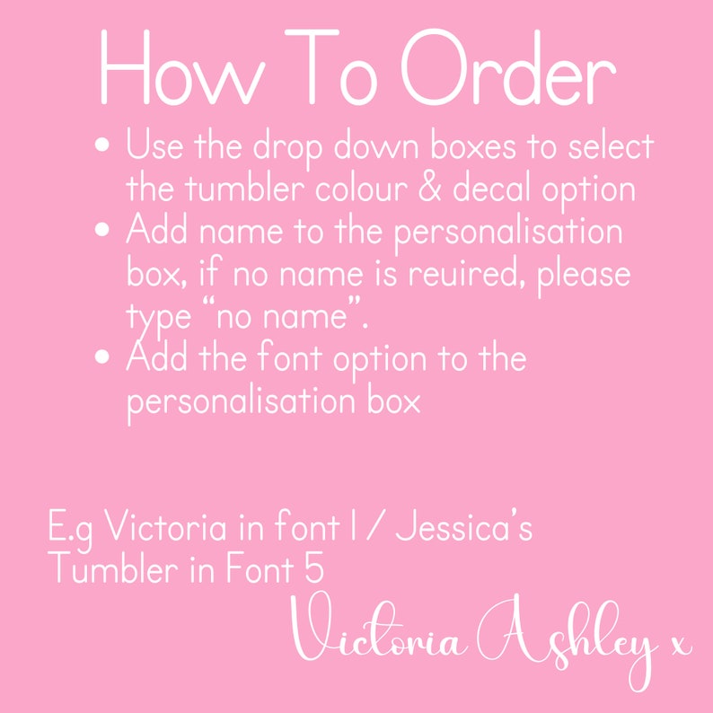 May include: Pink background with white text explaining how to order a personalized tumbler. The text includes instructions on how to select the tumbler color, decal option, add a name, and choose a font. The text also includes an example of a personalized tumbler with the name "Victoria Ashley".
