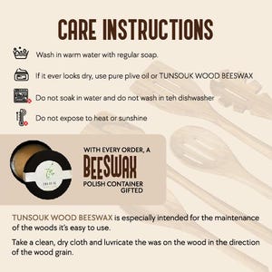 TUNSOUK WOOD BEESWAX helps maintain and protect wooden items. Wash them with warm water and soap, but avoid soaking, dishwashers, heat, or sunlight. If the wood looks dry, apply olive oil or beeswax using a clean, dry cloth, rubbing in the direction of the wood grain. A beeswax polish is gifted with every order for easy care.
