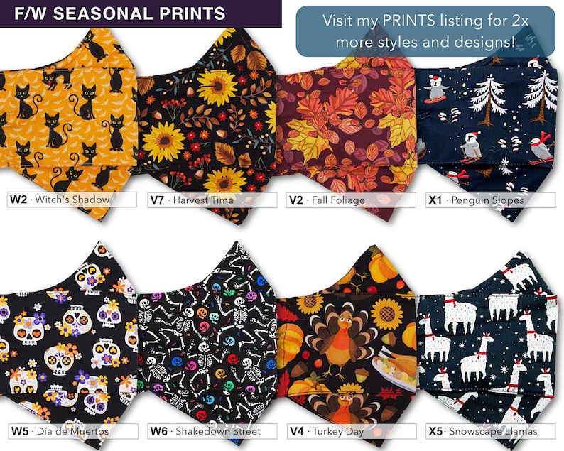 May include: A set of 8 different fabric face masks with various seasonal prints. The prints include black cats on a yellow background, sunflowers on a black background, fall foliage on a burgundy background, penguins on a blue background, sugar skulls on a black background, skeletons on a black background, turkeys on a black background, and llamas on a blue background. The text "F/W SEASONAL PRINTS" is at the top of the image. The text "Visit my PRINTS listing for 2x more styles and designs!" is at the top right of the image. The text "W2 - Witch's Shadow", "V7 - Harvest Time", "V2 - Fall Foliage", "X1 - Penguin Slopes", "W5 - D&iacute;a de Muertos", "W6 - Shakedown Street", "V4 - Turkey Day", and "X5 - Snowscape Llamas" is below each mask.