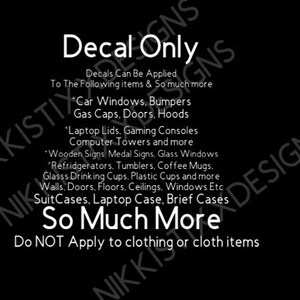 May include: Black and white text on a black background that reads "Decal Only". The text explains that decals can be applied to car windows, bumpers, gas caps, doors, hoods, laptop lids, gaming consoles, computer towers, wooden signs, medal signs, glass windows, refrigerators, tumblers, coffee mugs, glass drinking cups, plastic cups, walls, doors, floors, ceilings, windows, suitcases, laptop cases, brief cases, and so much more. The text also states that decals should not be applied to clothing or cloth items.
