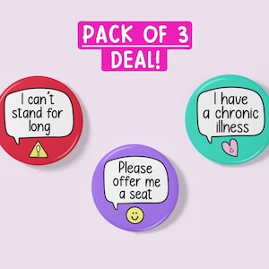 May include: A pack of three 2.25 inch button badges with different messages. The first badge is red with a white speech bubble and exclamation point. The text reads "I can't stand for long". The second badge is purple with a white speech bubble and a smiley face. The text reads "Please offer me a seat". The third badge is teal with a white speech bubble and a pink heart. The text reads "I have a chronic illness".