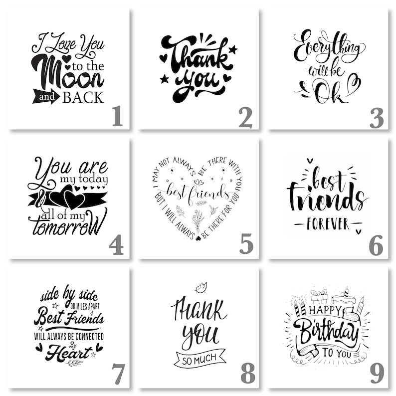 May include: Nine black and white printable cards with different inspirational quotes. The quotes include "I love you to the moon and back", "Thank you", "Everything will be ok", "You are my today all of my tomorrow", "May not always be there with best friends but I will always be there for you", "Best friends - forever", "Side by side best friends or miles apart will always be connected by heart", "Thank you so much", and "Happy birthday to you".