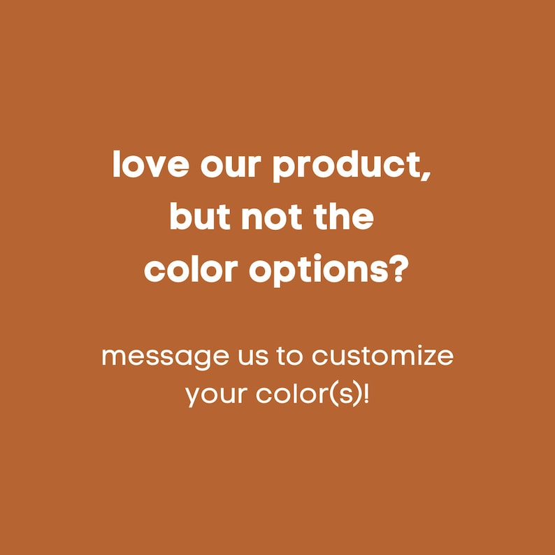 May include: Text on a brown background that reads: "love our product, but not the colour options? message us to customize your colour(s)!".