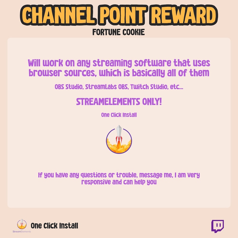 May include: A purple and white graphic with the text "CHANNEL POINT REWARD" and "FORTUNE COOKIE" in a yellow box. The text "Will work on any streaming software that uses browser sources, which is basically all of them" is in a purple box. The text "OBS Studio, StreamLabs OBS, Twitch Studio, etc..." is in a smaller purple box. The text "STREAMELEMENTS ONLY!" is in a larger purple box. The text "One Click Install" is in a smaller purple box. A rocket ship icon is in a yellow circle. The text "If you have any questions or trouble, message me, I am very responsive and can help you" is in a purple box. The text "One Click Install" is in a purple box with a logo of a rocket ship. A purple Twitch logo is in the bottom right corner.