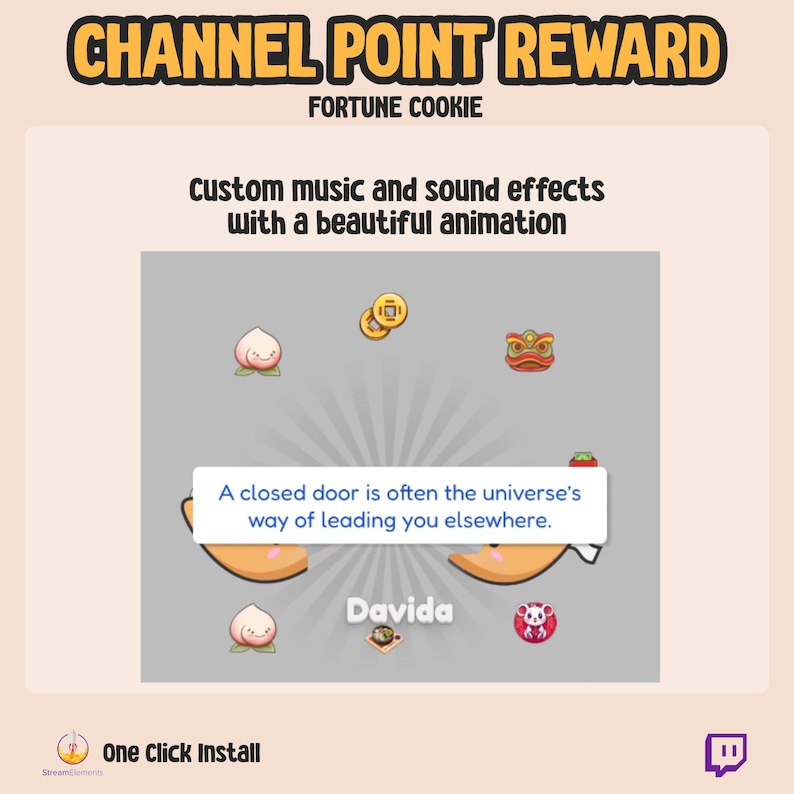 May include: A fortune cookie-themed Twitch channel point reward with a gray background and a white fortune cookie graphic. The fortune cookie says "A closed door is often the universe's way of leading you elsewhere." The text "CHANNEL POINT REWARD" is in a black box at the top of the image. The text "FORTUNE COOKIE" is in a smaller black box below the first text box. The text "custom music and sound effects with a beautiful animation" is below the second text box. The text "Davida" is in a white box in the center of the image. The text "One Click Install" is in a white box at the bottom of the image. The text "StreamElements" is in a smaller white box below the first text box. The Twitch logo is in a purple box at the bottom right of the image.