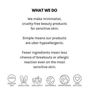 May include: What We Do: Minimalist, cruelty-free beauty products for sensitive skin. Simple means our products are uber-hypoallergenic. Fewer ingredients mean less chance of breakouts or allergic reaction even on the most sensitive skin. Sensitive Skin, Cruelty Free, Small Batch, Sustainable, Woman Owned, Made with Love.