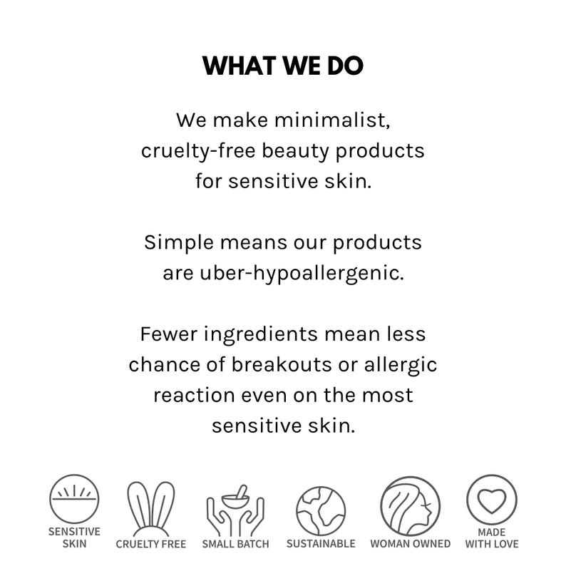 May include: What We Do: Minimalist, cruelty-free beauty products for sensitive skin. Simple means our products are uber-hypoallergenic. Fewer ingredients mean less chance of breakouts or allergic reaction even on the most sensitive skin. Sensitive Skin, Cruelty Free, Small Batch, Sustainable, Woman Owned, Made with Love.