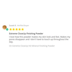 May include: A five-star review for Extreme CloseUp Finishing Powder. The review states, "I love how this powder makes my skin look and feel. Makes my pores disappear and I don't have to touch up throughout the day." The review is on Extreme CloseUp HD Mineral Finishing Powder.