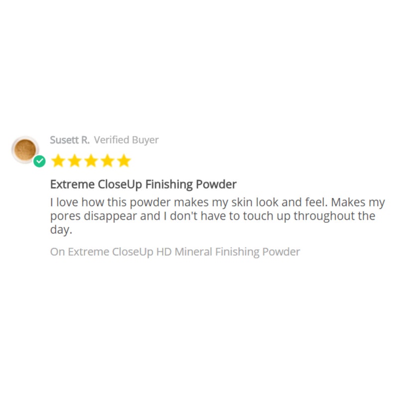 May include: A five-star review for Extreme CloseUp Finishing Powder. The review states, "I love how this powder makes my skin look and feel. Makes my pores disappear and I don't have to touch up throughout the day." The review is on Extreme CloseUp HD Mineral Finishing Powder.