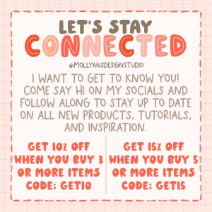 May include: Pink and brown graphic with the text "Let's Stay Connected" and the social media handle "@MollyansDesignStudio". The graphic also includes the text "I want to get to know you! Come say hi on my socials and follow along to stay up to date on all new products, tutorials, and inspiration."  The graphic also includes two discount offers: "Get 10% off when you buy 3 or more items. Code: GETIO" and "Get 15% off when you buy 5 or more items. Code: GETIS".