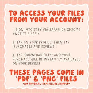 May include: Pink and white graphic with instructions on how to access digital files purchased on Etsy. The text reads: "To access your files from your account: 1. Sign into Etsy via Safari or Chrome *Not the app!* 2. Tap on your profile, then tap 'Purchases and Reviews'. 3. Tap 'Download Files' and your purchase will be instantly available on your device! These pages come in 'PDF' & 'PNG' files *No physical item will be shipped*"