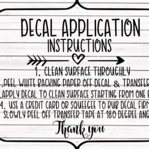 May include: Black and white decal application instructions with arrows and a heart. The instructions include: 1. Clean surface thoroughly, 2. Peel white backing paper off decal & transfer tape, 3. Apply decal to clean surface starting from one edge, 4. Use a credit card or squeegee to rub decal firmly, 5. Slowly peel off transfer tape at 180 degree angle. Thank you.