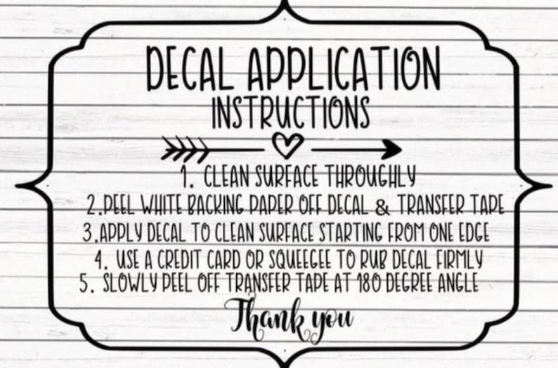 May include: Black and white decal application instructions with arrows and a heart. The instructions include: 1. Clean surface thoroughly, 2. Peel white backing paper off decal & transfer tape, 3. Apply decal to clean surface starting from one edge, 4. Use a credit card or squeegee to rub decal firmly, 5. Slowly peel off transfer tape at 180 degree angle. Thank you.