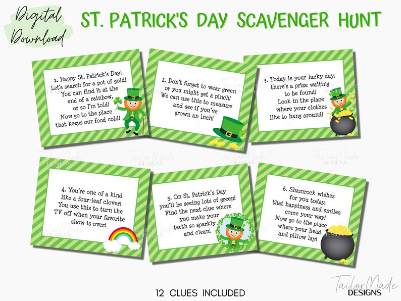 May include: Twelve green and white striped cards with a St. Patrick's Day scavenger hunt theme. Each card features a different clue with a cartoon leprechaun and pot of gold. The text on the cards reads: "Happy St. Patrick's Day! Let's search for a pot of gold! You can find it at the end of a rainbow, or so I'm told! Now go to the place that keeps our food cold!"  "Don't forget to wear green or you might get a pinch! We can use this to measure and see if you've grown an inch!"  "Today is your lucky day. There's a prize waiting to be found! Look in the place where your clothes like to hang around!"  "You're one of a kind like a four-leaf clover! You use this to turn the TV off when your favorite show is over!"  "On St. Patrick's Day you'll be seeing lots of green! Find the next clue where you make your teeth so sparkly and clean!"  "Shamrock wishes for you today. That happiness and smiles come your way! Now go to the place where your head and pillow lay!"