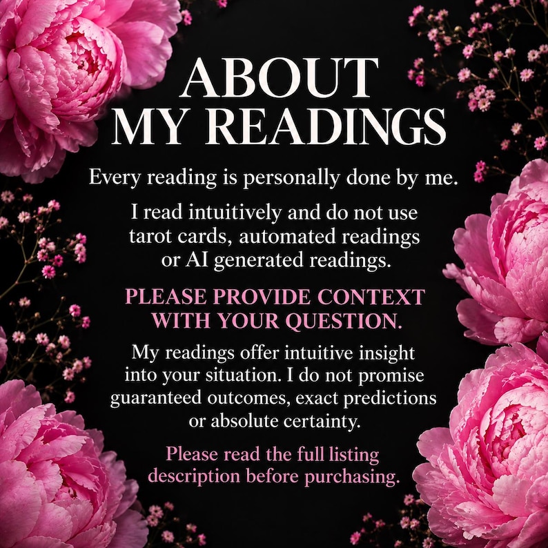 May include: A black informational graphic with pink peony flowers in the corners. The white text reads: ABOUT MY READINGS. Every reading is personally done by me. I read intuitively and do not use tarot cards, automated readings or AI generated readings. PLEASE PROVIDE CONTEXT WITH YOUR QUESTION. My readings offer intuitive insight into your situation. I do not promise guaranteed outcomes, exact predictions or absolute certainty. Please read the full listing description before purchasing.