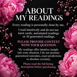 May include: A black informational graphic with pink peony flowers in the corners. The white text reads: ABOUT MY READINGS. Every reading is personally done by me. I read intuitively and do not use tarot cards, automated readings or AI generated readings. PLEASE PROVIDE CONTEXT WITH YOUR QUESTION. My readings offer intuitive insight into your situation. I do not promise guaranteed outcomes, exact predictions or absolute certainty. Please read the full listing description before purchasing.