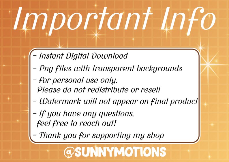 May include: A yellow and orange background with white text that reads "Important Info" and lists information about the digital download. The text includes: Instant Digital Download, Png files with transparent backgrounds, for personal use only. Please do not redistribute or resell, Watermark will not appear on final product, If you have any questions, feel free to reach out!, Thank you for supporting my shop, @SUNNYMOTIONS.