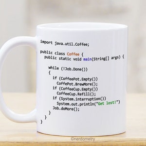 May include: White ceramic coffee mug with a black and white image of Java code printed on it. The code includes the text "import java.util.Coffee;" and "public class Coffee { ... }" and "public static void main(String[] args) { ... }" and "while (!Job.Done()) { ... }" and "if (CoffeePot.Empty()) CoffeePot.BrewMore();" and "if (CoffeeCup.Empty()) CoffeeCup.Refill();" and "if (System.interruption()) System.out.println("Get lost!") Job.doMore();". The mug also has the text "@nerdometry" printed on the bottom.