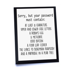 May include: A framed print with a white background and black text that reads "Sorry, but your password must contain: AT LEAST 8 CHARACTERS, UPPER AND LOWER CASE LETTERS, A ROBIN'S EGG, A METEORITE, 1000 BITCOIN, A FOUR LEAF CLOVER, THE LYRICS TO BOHEMIAN RHAPSODY, AND A PARTRIDGE IN A PEAR TREE."