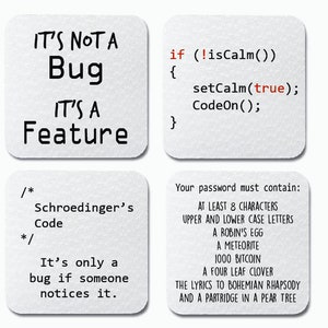 May include: Four white square coasters with black text. The first coaster says "IT'S NOT A Bug IT'S A Feature". The second coaster has code that says "if (!isCalm()) { setCalm(true); CodeOn(); }". The third coaster says "/* Schroedinger's Code */ It's only a bug if someone notices it.". The fourth coaster says "Your password must contain: AT LEAST 8 CHARACTERS UPPER AND LOWER CASE LETTERS A ROBIN'S EGG A METEORITE 1000 BITCOIN A FOUR LEAF CLOVER THE LYRICS TO BOHEMIAN RHAPSODY AND A PARTRIDGE IN A PEAR TREE"
