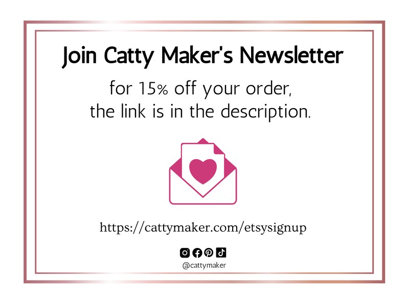 May include: A pink and white graphic of an envelope with a heart inside. The text reads "Join Catty Maker's Newsletter for 15% off your order, the link is in the description. https://cattymaker.com/etsysignup @cattymaker"