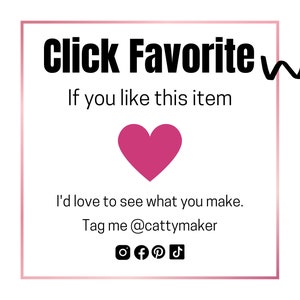 May include: A white square with a pink heart in the centre. The text "Click Favorite" is at the top of the square. Below the heart, the text reads "If you like this item I'd love to see what you make. Tag me @cattymaker". Social media icons for Instagram, Facebook, Pinterest, and TikTok are below the text.