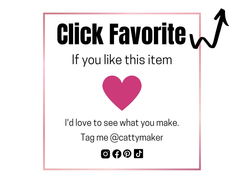 May include: A white square with a pink heart in the centre. The text "Click Favorite" is at the top of the square. Below the heart, the text reads "If you like this item I'd love to see what you make. Tag me @cattymaker". Social media icons for Instagram, Facebook, Pinterest, and TikTok are below the text.