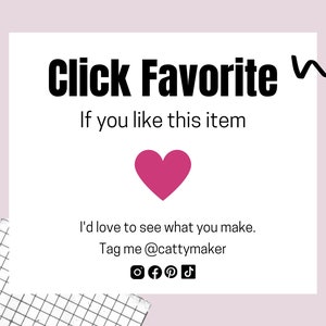 May include: White card with black text that says "Click Favorite If you like this item". A pink heart is below the text. Below the heart is more black text that says "I'd love to see what you make. Tag me @cattymaker". There are social media icons below the text.