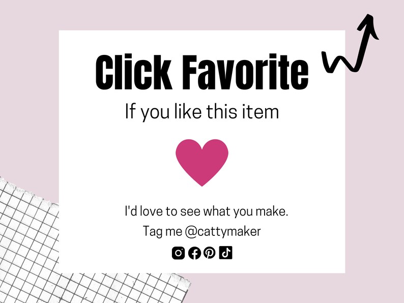 May include: White card with black text that says "Click Favorite If you like this item". A pink heart is below the text. Below the heart is more black text that says "I'd love to see what you make. Tag me @cattymaker". There are social media icons below the text.