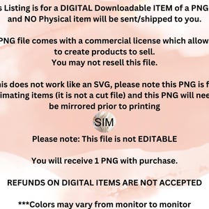May include: A digital download of a PNG file for sublimation. The text on the image reads "This Listing is for a DIGITAL Downloadable ITEM of a PNG file and NO Physical item will be sent/shipped to you. This PNG file comes with a commercial license which allows you to create products to sell. You may not resell this file. This does not work like an SVG, please note this PNG is for sublimating items (it is not a cut file) and this PNG will need to be mirrored prior to printing SIM Please note: This file is not EDITABLE You will receive 1 PNG with purchase. REFUNDS ON DIGITAL ITEMS ARE NOT ACCEPTED ***Colors may vary from monitor to monitor"