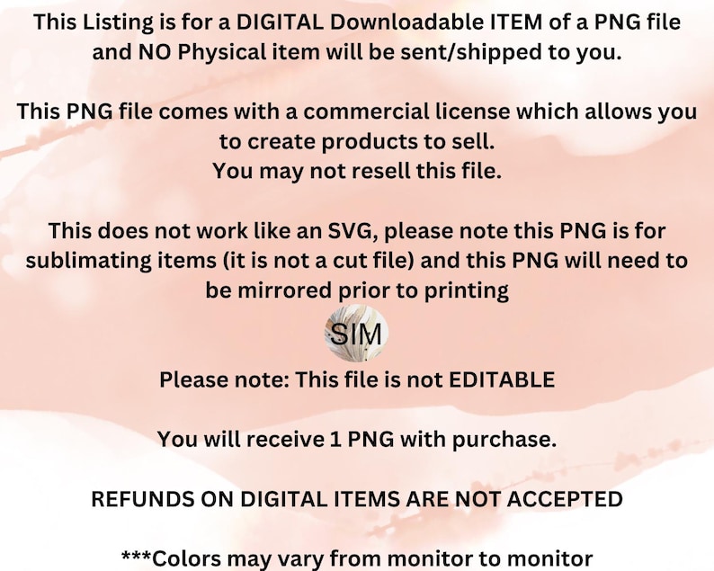 May include: A digital download of a PNG file for sublimation. The text on the image reads "This Listing is for a DIGITAL Downloadable ITEM of a PNG file and NO Physical item will be sent/shipped to you. This PNG file comes with a commercial license which allows you to create products to sell. You may not resell this file. This does not work like an SVG, please note this PNG is for sublimating items (it is not a cut file) and this PNG will need to be mirrored prior to printing SIM Please note: This file is not EDITABLE You will receive 1 PNG with purchase. REFUNDS ON DIGITAL ITEMS ARE NOT ACCEPTED ***Colors may vary from monitor to monitor"