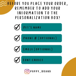 May include: A teal and white checklist with a checkmark next to each item. The checklist includes the following items: Pet's Name, Phone # (Optional), Emoji (Optional), and Font Choice. The text "BEFORE YOU PLACE YOUR ORDER, REMEMBER TO ADD YOUR INFORMATION TO THE PERSONALIZATION BOX!" is at the top of the checklist. The text "PUPPY_BRAND" is at the bottom of the checklist.