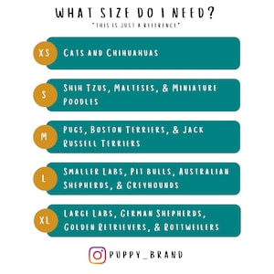 What size do I need? 
XS- Cats and Chihuahuas
S- Shih Tzus, Malteses & Miniature Poodles
M- Pugs, Boston Terriers & Jack Russell Terriers
L- Small Labs, Pit Bulls, Australian Shepherds & Greyhounds
XL- Large Labs, German Shepherds, Golden Retrievers