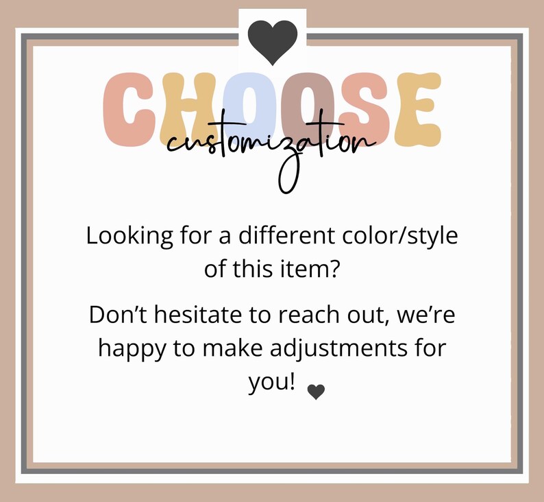 May include: A graphic with the text "CHOOSE customization" in colorful letters. The text below reads "Looking for a different color/style of this item? Don't hesitate to reach out, we're happy to make adjustments for you!"
