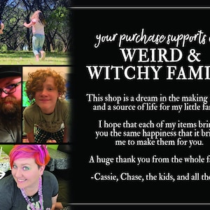 May include: A collage of photos featuring a family. The text reads "your purchase supports our WEIRD & WITCHY FAMILY. This shop is a dream in the making for me and a source of life for my little family. I hope that each of my items brings you the same happiness that it brings me to make them for you. A huge thank you from the whole family. -Cassie, Chase, the kids, and all the pets"