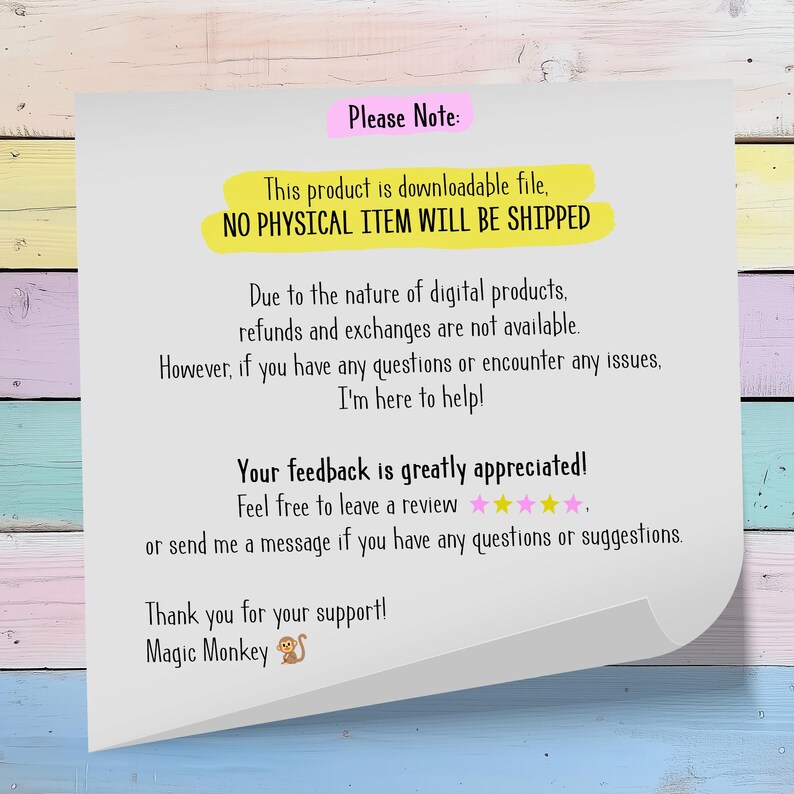 May include: A pink and yellow note with the text "Please Note: This product is downloadable file, NO PHYSICAL ITEM WILL BE SHIPPED. Due to the nature of digital products, refunds and exchanges are not available. However, if you have any questions or encounter any issues, I'm here to help! Your feedback is greatly appreciated! Feel free to leave a review or send me a message if you have any questions or suggestions. Thank you for your support! Magic Monkey"