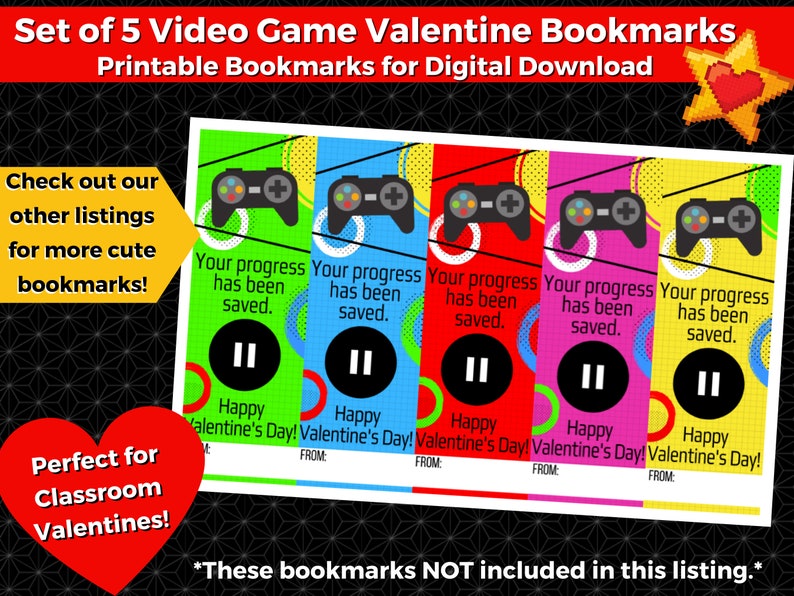 May include: Set of five printable video game themed Valentine's Day bookmarks. Each bookmark features a colorful design with a video game controller, the text "Your progress has been saved." and a pause button. The text "Happy Valentine's Day!" is also included on each bookmark.