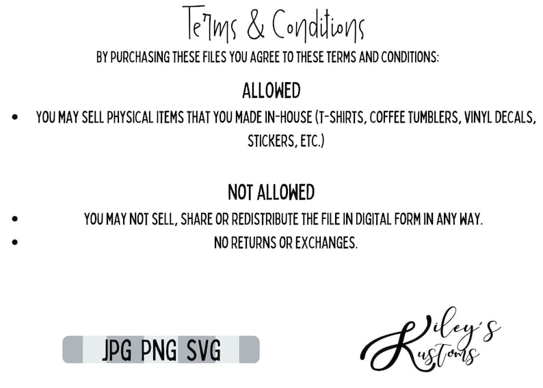 May include: Terms and conditions for purchasing digital files. Allowed uses include selling physical items made in-house, such as t-shirts, coffee tumblers, vinyl decals, and stickers. Not allowed uses include selling, sharing, or redistributing the file in digital form. No returns or exchanges. File formats include JPG, PNG, and SVG.