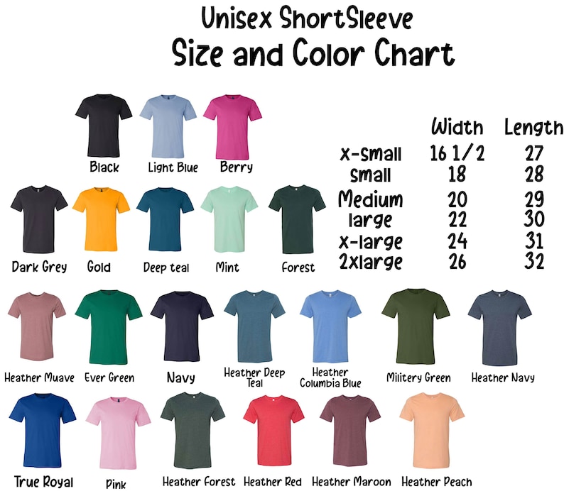 May include: Unisex short sleeve t-shirt size and color chart with a variety of colors including black, light blue, berry, dark grey, gold, deep teal, mint, forest, heather mauve, ever green, navy, heather deep teal, heather columbia blue, military green, heather navy, true royal, pink, heather forest, heather red, heather maroon, and heather peach. The chart includes width and length measurements in inches for each size: x-small (16 1/2 inches wide, 27 inches long), small (18 inches wide, 28 inches long), medium (20 inches wide, 29 inches long), large (22 inches wide, 30 inches long), x-large (24 inches wide, 31 inches long), and 2xlarge (26 inches wide, 32 inches long).