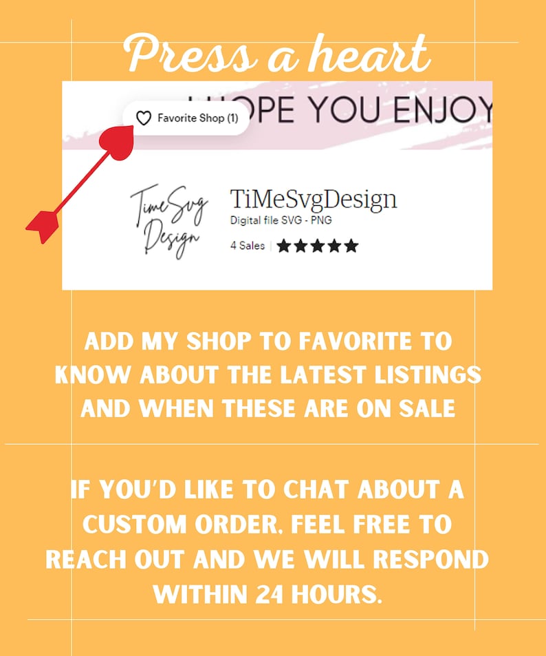 May include: A yellow background with a white box containing the text "TimeSvg Design" and the words "Digital file SVG - PNG" and "4 Sales". The text "Press a heart" is at the top of the image. The text "ADD MY SHOP TO FAVORITE TO KNOW ABOUT THE LATEST LISTINGS AND WHEN THESE ARE ON SALE" is in the middle of the image. The text "IF YOU'D LIKE TO CHAT ABOUT A CUSTOM ORDER, FEEL FREE TO REACH OUT AND WE WILL RESPOND WITHIN 24 HOURS." is at the bottom of the image.