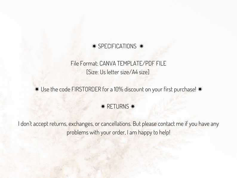May include: Text on a white background with a light brown texture. The text reads "* SPECIFICATIONS * File Format: CANVA TEMPLATE/PDF FILE [Size: Us letter size/A4 size] * Use the code FIRSTORDER for a 10% discount on your first purchase! * * RETURNS * I don't accept returns, exchanges, or cancellations. But please contact me if you have any problems with your order. I am happy to help!"