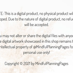 May include: Text on a white background with a subtle texture. The text reads: "NOTE: This is a digital product, no physical product will be shipped. Due to the nature of digital product, no refunds will be accepted. You may not alter or share the digital files with anyone. The digital artwork showcased in this shop remains the intellectual property of @MindfulPlanningPages for personal use only! Copyright &copy; 2021 by MindfulPlanningPages"