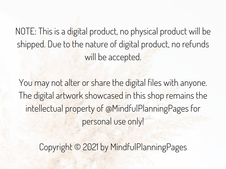 May include: Text on a white background with a subtle texture. The text reads: "NOTE: This is a digital product, no physical product will be shipped. Due to the nature of digital product, no refunds will be accepted. You may not alter or share the digital files with anyone. The digital artwork showcased in this shop remains the intellectual property of @MindfulPlanningPages for personal use only! Copyright &copy; 2021 by MindfulPlanningPages"