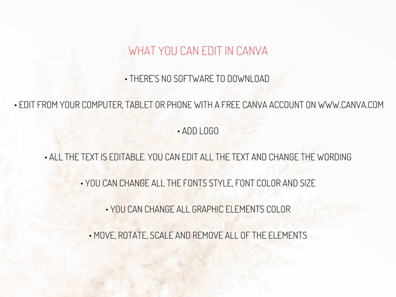 May include: Text on a beige background that reads "WHAT YOU CAN EDIT IN CANVA" followed by a list of features: "THERE'S NO SOFTWARE TO DOWNLOAD", "EDIT FROM YOUR COMPUTER, TABLET OR PHONE WITH A FREE CANVA ACCOUNT ON WWW.CANVA.COM", "ADD LOGO", "ALL THE TEXT IS EDITABLE. YOU CAN EDIT ALL THE TEXT AND CHANGE THE WORDING", "YOU CAN CHANGE ALL THE FONTS STYLE, FONT COLOR AND SIZE", "YOU CAN CHANGE ALL GRAPHIC ELEMENTS COLOR", "MOVE, ROTATE, SCALE AND REMOVE ALL OF THE ELEMENTS".
