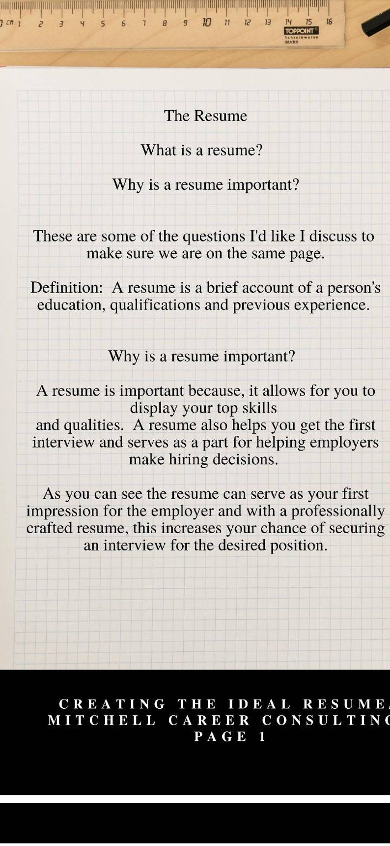May include: A black and white image with text on a white grid background. The text reads "The Resume", "What is a resume?", "Why is a resume important?", "These are some of the questions I'd like I discuss to make sure we are on the same page.", "Definition: A resume is a brief account of a person's education, qualifications and previous experience.", "Why is a resume important?", "A resume is important because, it allows for you to display your top skills and qualities. A resume also helps you get the first interview and serves as a part for helping employers make hiring decisions.", "As you can see the resume can serve as your first impression for the employer and with a professionally crafted resume, this increases your chance of securing an interview for the desired position.", "CREATING THE IDEAL RESUME", "MITCHELL CAREER CONSULTING", "PAGE 1".