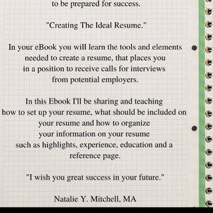 May include: A white sheet of paper with black text on a grid background. The text reads "Thanks for making the decision to invest in yourself. By investing in yourself, you are strategically positioning yourself to be prepared for success. "Creating The Ideal Resume." In your eBook you will learn the tools and elements needed to create a resume, that places you in a position to receive calls for interviews from potential employers. In this Ebook I'll be sharing and teaching how to set up your resume, what should be included on your resume and how to organize your information on your resume such as highlights, experience, education and a reference page. "I wish you great success in your future." Natalie Y. Mitchell, MA CREATING THE IDEAL RESUME/ MITCHELL CAREER CONSULTING CREATING THE IDEAL RESUME"